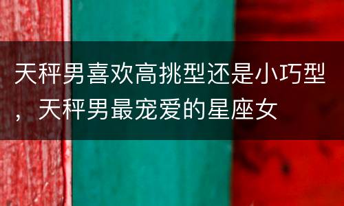 天秤男喜欢高挑型还是小巧型，天秤男最宠爱的星座女