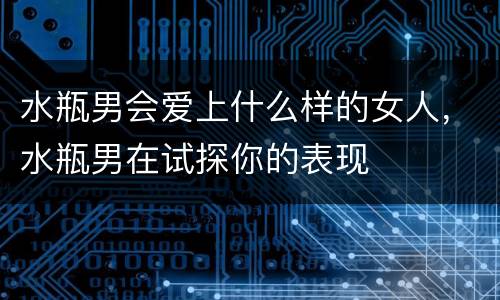 水瓶男会爱上什么样的女人，水瓶男在试探你的表现
