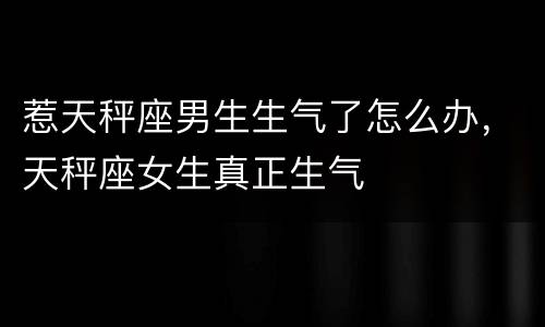 惹天秤座男生生气了怎么办，天秤座女生真正生气