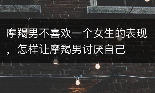 摩羯男不喜欢一个女生的表现，怎样让摩羯男讨厌自己