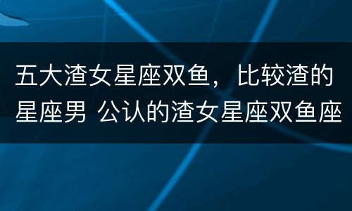 五大渣女星座双鱼，比较渣的星座男 公认的渣女星座双鱼座