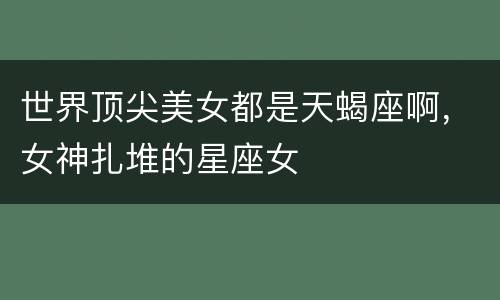 世界顶尖美女都是天蝎座啊，女神扎堆的星座女