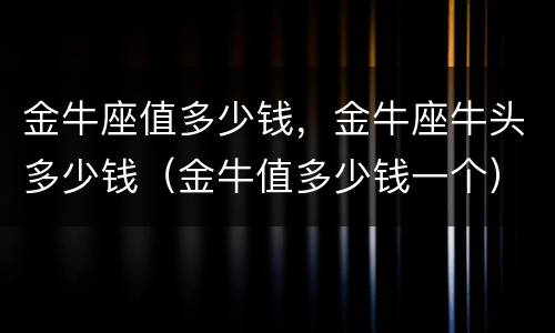 金牛座值多少钱，金牛座牛头多少钱（金牛值多少钱一个）