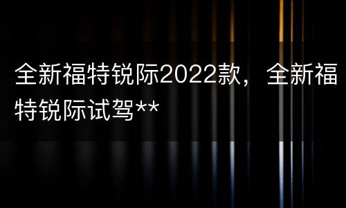 全新福特锐际2022款，全新福特锐际试驾**