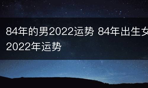 84年的男2022运势 84年出生女2022年运势