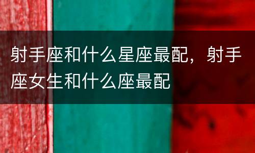 射手座和什么星座最配，射手座女生和什么座最配