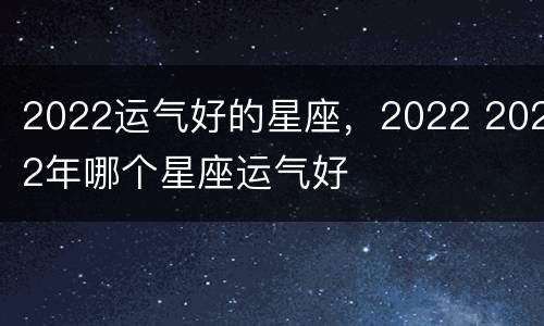 2022运气好的星座，2022 2022年哪个星座运气好