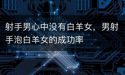射手男心中没有白羊女，男射手泡白羊女的成功率
