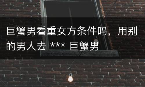 巨蟹男看重女方条件吗，用别的男人去 *** 巨蟹男