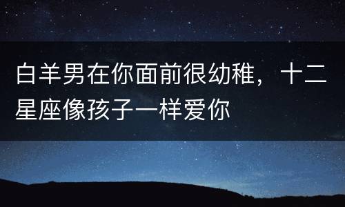 白羊男在你面前很幼稚，十二星座像孩子一样爱你