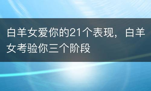 白羊女爱你的21个表现，白羊女考验你三个阶段