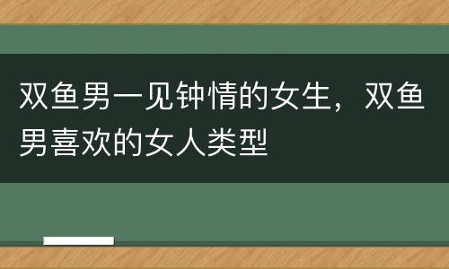 双鱼男一见钟情的女生，双鱼男喜欢的女人类型