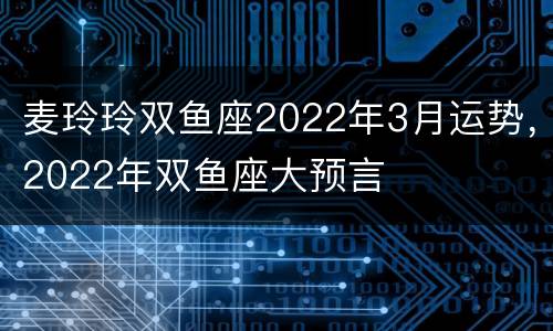 麦玲玲双鱼座2022年3月运势，2022年双鱼座大预言