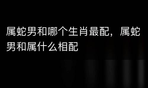 属蛇男和哪个生肖最配，属蛇男和属什么相配