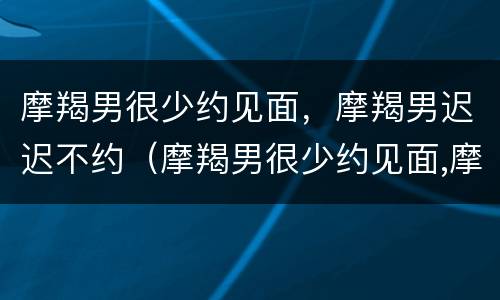 摩羯男很少约见面，摩羯男迟迟不约（摩羯男很少约见面,摩羯男迟迟不约你）