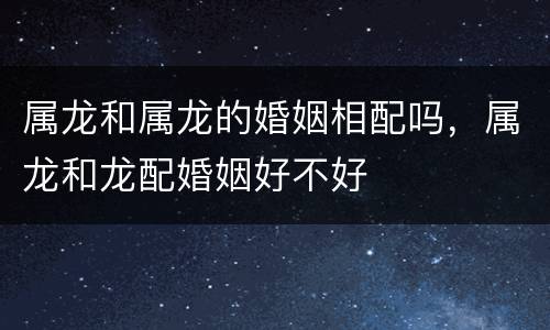 属龙和属龙的婚姻相配吗，属龙和龙配婚姻好不好