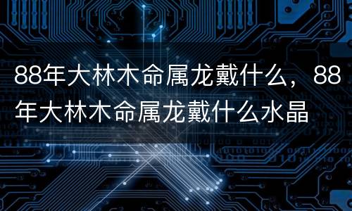 88年大林木命属龙戴什么，88年大林木命属龙戴什么水晶