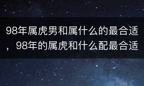 98年属虎男和属什么的最合适，98年的属虎和什么配最合适呢