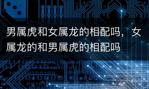 男属虎和女属龙的相配吗，女属龙的和男属虎的相配吗