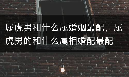 属虎男和什么属婚姻最配，属虎男的和什么属相婚配最配