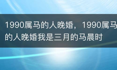 1990属马的人晚婚，1990属马的人晚婚我是三月的马晨时