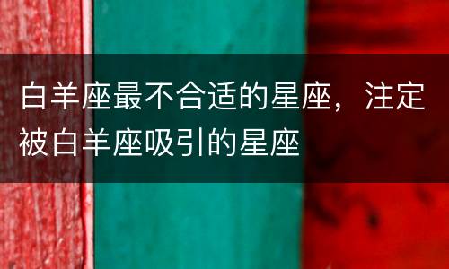 白羊座最不合适的星座，注定被白羊座吸引的星座