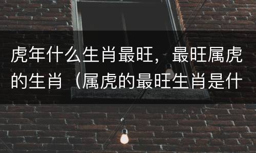 虎年什么生肖最旺，最旺属虎的生肖（属虎的最旺生肖是什么）