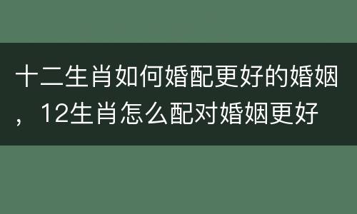 十二生肖如何婚配更好的婚姻，12生肖怎么配对婚姻更好