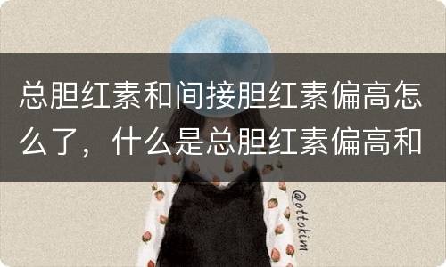 总胆红素和间接胆红素偏高怎么了，什么是总胆红素偏高和间接胆红素偏高？