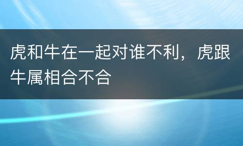 虎和牛在一起对谁不利，虎跟牛属相合不合