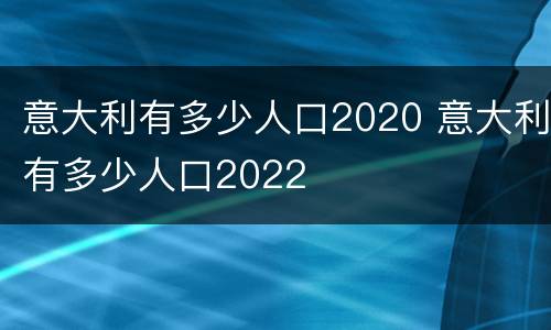 意大利有多少人口2020 意大利有多少人口2022