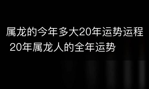 属龙的今年多大20年运势运程 20年属龙人的全年运势