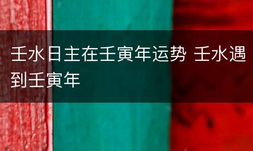 壬水日主在壬寅年运势 壬水遇到壬寅年