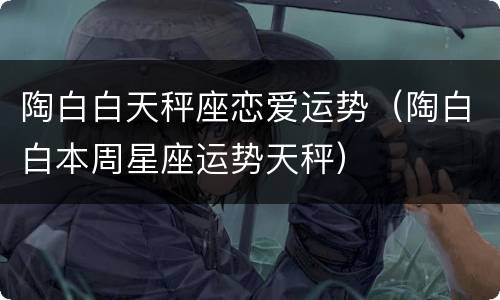 陶白白天秤座恋爱运势（陶白白本周星座运势天秤）