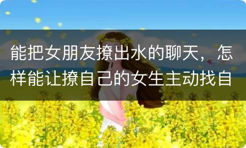 能把女朋友撩出水的聊天，怎样能让撩自己的女生主动找自己微信聊天？