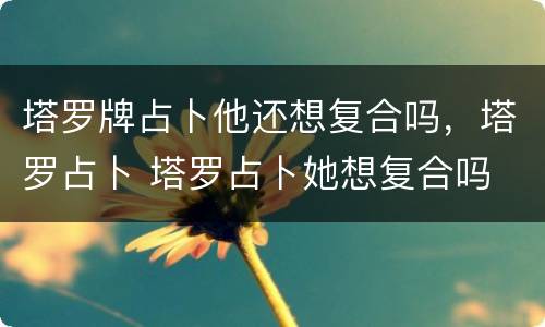 塔罗牌占卜他还想复合吗，塔罗占卜 塔罗占卜她想复合吗