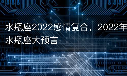 水瓶座2022感情复合，2022年水瓶座大预言