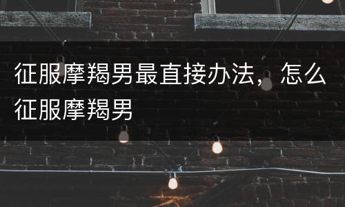 征服摩羯男最直接办法，怎么征服摩羯男