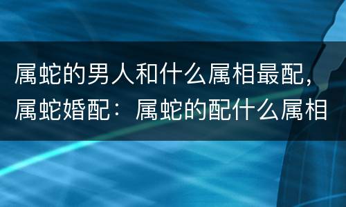 属蛇的男人和什么属相最配，属蛇婚配：属蛇的配什么属相最好，也