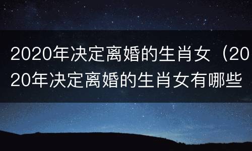2020年决定离婚的生肖女（2020年决定离婚的生肖女有哪些）