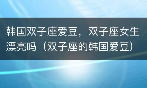 韩国双子座爱豆，双子座女生漂亮吗（双子座的韩国爱豆）