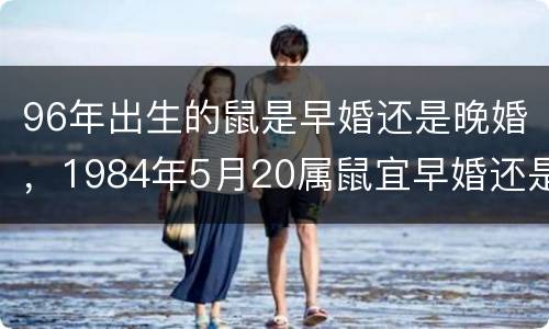 96年出生的鼠是早婚还是晚婚，1984年5月20属鼠宜早婚还是晚婚