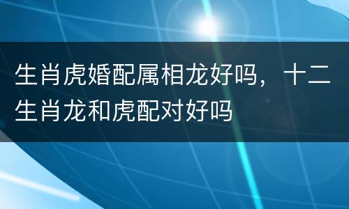 生肖虎婚配属相龙好吗，十二生肖龙和虎配对好吗