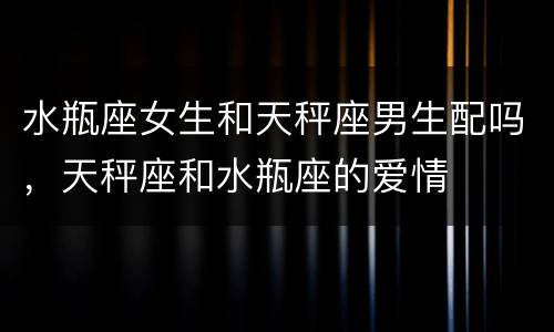 水瓶座女生和天秤座男生配吗，天秤座和水瓶座的爱情