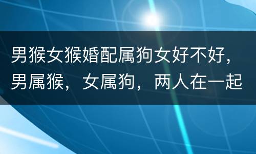 男猴女猴婚配属狗女好不好，男属猴，女属狗，两人在一起好吗？