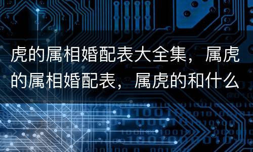 虎的属相婚配表大全集，属虎的属相婚配表，属虎的和什么属相最配，属虎的属