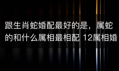 跟生肖蛇婚配最好的是，属蛇的和什么属相最相配 12属相婚配表