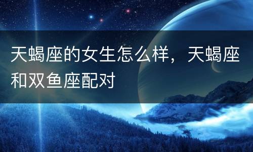 天蝎座的女生怎么样，天蝎座和双鱼座配对