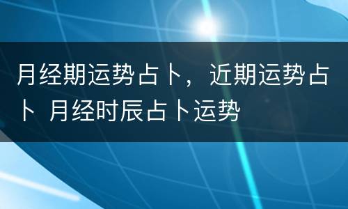 月经期运势占卜，近期运势占卜 月经时辰占卜运势