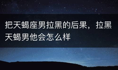 把天蝎座男拉黑的后果，拉黑天蝎男他会怎么样